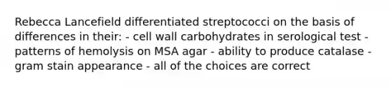 Rebecca Lancefield differentiated streptococci on the basis of differences in their: - cell wall carbohydrates in serological test - patterns of hemolysis on MSA agar - ability to produce catalase - gram stain appearance - all of the choices are correct