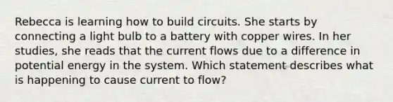 Rebecca is learning how to build circuits. She starts by connecting a light bulb to a battery with copper wires. In her studies, she reads that the current flows due to a difference in potential energy in the system. Which statement describes what is happening to cause current to flow?