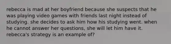 rebecca is mad at her boyfriend because she suspects that he was playing video games with friends last night instead of studying. she decides to ask him how his studying went. when he cannot answer her questions, she will let him have it. rebecca's strategy is an example of?