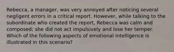 Rebecca, a manager, was very annoyed after noticing several negligent errors in a critical report. However, while talking to the subordinate who created the report, Rebecca was calm and composed; she did not act impulsively and lose her temper. Which of the following aspects of emotional intelligence is illustrated in this scenario?