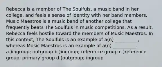 Rebecca is a member of The Soulfuls, a music band in her college, and feels a sense of identity with her band members. Music Maestros is a music band of another college that frequently beats The Soulfuls in music competitions. As a result, Rebecca feels hostile toward the members of Music Maestros. In this context, The Soulfuls is an example of a(n) __________, whereas Music Maestros is an example of a(n) __________. a.)ingroup; outgroup b.)ingroup; reference group c.)reference group; primary group d.)outgroup; ingroup