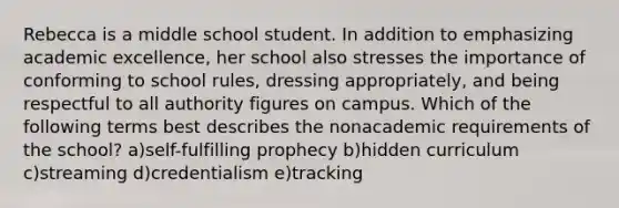 Rebecca is a middle school student. In addition to emphasizing academic excellence, her school also stresses the importance of conforming to school rules, dressing appropriately, and being respectful to all authority figures on campus. Which of the following terms best describes the nonacademic requirements of the school? a)self-fulfilling prophecy b)hidden curriculum c)streaming d)credentialism e)tracking