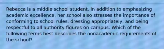 Rebecca is a middle school student. In addition to emphasizing academic excellence, her school also stresses the importance of conforming to school rules, dressing appropriately, and being respectful to all authority figures on campus. Which of the following terms best describes the nonacademic requirements of the school?