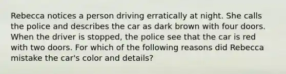 Rebecca notices a person driving erratically at night. She calls the police and describes the car as dark brown with four doors. When the driver is stopped, the police see that the car is red with two doors. For which of the following reasons did Rebecca mistake the car's color and details?