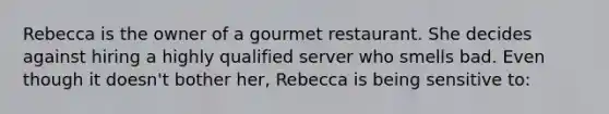 Rebecca is the owner of a gourmet restaurant. She decides against hiring a highly qualified server who smells bad. Even though it doesn't bother her, Rebecca is being sensitive to: