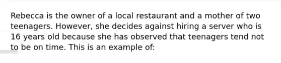 Rebecca is the owner of a local restaurant and a mother of two teenagers. However, she decides against hiring a server who is 16 years old because she has observed that teenagers tend not to be on time. This is an example of: