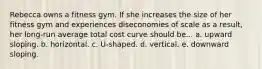 Rebecca owns a fitness gym. If she increases the size of her fitness gym and experiences diseconomies of scale as a result, her long-run average total cost curve should be... a. upward sloping. b. horizontal. c. U-shaped. d. vertical. e. downward sloping.