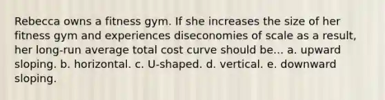 Rebecca owns a fitness gym. If she increases the size of her fitness gym and experiences diseconomies of scale as a result, her long-run average total cost curve should be... a. upward sloping. b. horizontal. c. U-shaped. d. vertical. e. downward sloping.