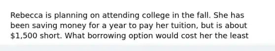 Rebecca is planning on attending college in the fall. She has been saving money for a year to pay her tuition, but is about 1,500 short. What borrowing option would cost her the least