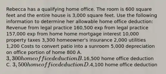 Rebecca has a qualifying home office. The room is 600 square feet and the entire house is 3,000 square feet. Use the following information to determine her allowable home office deduction: Revenue from legal practice 160,500 exp from legal practice 157,000 exp from home home mortgage interest 10,000 property taxes 3,300 homeowner's insurance 2,000 utilities 1,200 Costs to convert patio into a sunroom 5,000 depreciation on office portion of home 800 A. 3,300 home office deduction B.16,500 home office deduction C. 3,500 home office deduction D.4,100 home office deduction