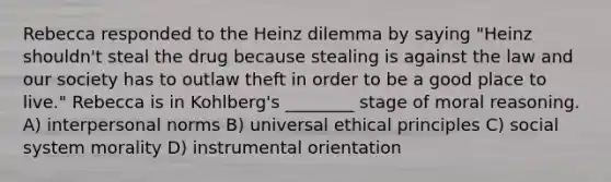 Rebecca responded to the Heinz dilemma by saying "Heinz shouldn't steal the drug because stealing is against the law and our society has to outlaw theft in order to be a good place to live." Rebecca is in Kohlberg's ________ stage of moral reasoning. A) interpersonal norms B) universal ethical principles C) social system morality D) instrumental orientation