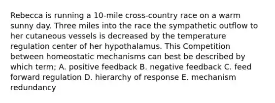 Rebecca is running a 10-mile cross-country race on a warm sunny day. Three miles into the race the sympathetic outflow to her cutaneous vessels is decreased by the temperature regulation center of her hypothalamus. This Competition between homeostatic mechanisms can best be described by which term; A. positive feedback B. negative feedback C. feed forward regulation D. hierarchy of response E. mechanism redundancy