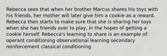 Rebecca sees that when her brother Marcus shares his toys with his friends, her mother will later give him a cookie as a reward. Rebecca then starts to make sure that she is sharing her toys when she has friends over to play, in the hopes of getting a cookie herself. Rebecca's learning to share is an example of: operant conditioning observational learning secondary reinforcement classical conditioning