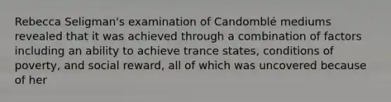 Rebecca Seligman's examination of Candomblé mediums revealed that it was achieved through a combination of factors including an ability to achieve trance states, conditions of poverty, and social reward, all of which was uncovered because of her