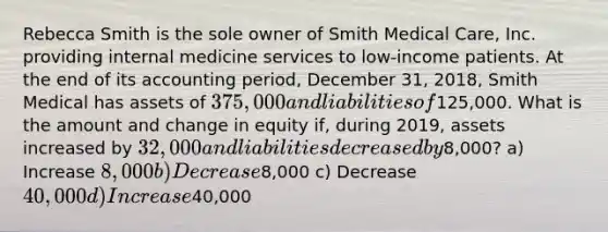 Rebecca Smith is the sole owner of Smith Medical Care, Inc. providing internal medicine services to low-income patients. At the end of its accounting period, December 31, 2018, Smith Medical has assets of 375,000 and liabilities of125,000. What is the amount and change in equity if, during 2019, assets increased by 32,000 and liabilities decreased by8,000? a) Increase 8,000 b) Decrease8,000 c) Decrease 40,000 d) Increase40,000