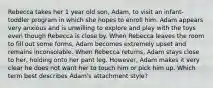 Rebecca takes her 1 year old son, Adam, to visit an infant-toddler program in which she hopes to enroll him. Adam appears very anxious and is unwilling to explore and play with the toys even though Rebecca is close by. When Rebecca leaves the room to fill out some forms, Adam becomes extremely upset and remains inconsolable. When Rebecca returns, Adam stays close to her, holding onto her pant leg. However, Adam makes it very clear he does not want her to touch him or pick him up. Which term best describes Adam's attachment style?