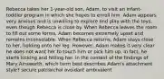 Rebecca takes her 1-year-old son, Adam, to visit an infant-toddler program in which she hopes to enroll him. Adam appears very anxious and is unwilling to explore and play with the toys, even though Rebecca is close by. When Rebecca leaves the room to fill out some forms, Adam becomes extremely upset and remains inconsolable. When Rebecca returns, Adam stays close to her, holding onto her leg. However, Adam makes it very clear he does not want her to touch him or pick him up. In fact, he starts kicking and hitting her. In the context of the findings of Mary Ainsworth, which term best describes Adam's attachment style? secure patriarchal avoidant ambivalent