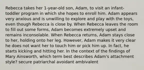 Rebecca takes her 1-year-old son, Adam, to visit an infant-toddler program in which she hopes to enroll him. Adam appears very anxious and is unwilling to explore and play with the toys, even though Rebecca is close by. When Rebecca leaves the room to fill out some forms, Adam becomes extremely upset and remains inconsolable. When Rebecca returns, Adam stays close to her, holding onto her leg. However, Adam makes it very clear he does not want her to touch him or pick him up. In fact, he starts kicking and hitting her. In the context of the findings of Mary Ainsworth, which term best describes Adam's attachment style? secure patriarchal avoidant ambivalent