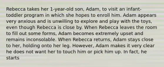 Rebecca takes her 1-year-old son, Adam, to visit an infant-toddler program in which she hopes to enroll him. Adam appears very anxious and is unwilling to explore and play with the toys, even though Rebecca is close by. When Rebecca leaves the room to fill out some forms, Adam becomes extremely upset and remains inconsolable. When Rebecca returns, Adam stays close to her, holding onto her leg. However, Adam makes it very clear he does not want her to touch him or pick him up. In fact, he starts