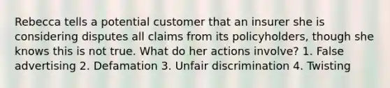 Rebecca tells a potential customer that an insurer she is considering disputes all claims from its policyholders, though she knows this is not true. What do her actions involve? 1. False advertising 2. Defamation 3. Unfair discrimination 4. Twisting