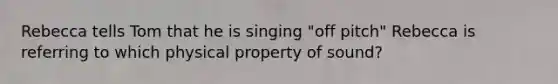 Rebecca tells Tom that he is singing "off pitch" Rebecca is referring to which physical property of sound?