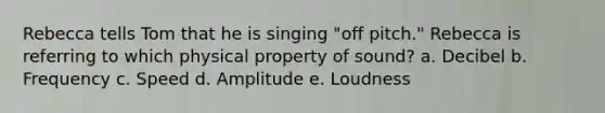 Rebecca tells Tom that he is singing "off pitch." Rebecca is referring to which physical property of sound? a. ​Decibel b. ​Frequency c. ​Speed d. ​Amplitude e. ​Loudness