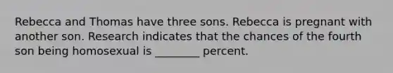 Rebecca and Thomas have three sons. Rebecca is pregnant with another son. Research indicates that the chances of the fourth son being homosexual is ________ percent.