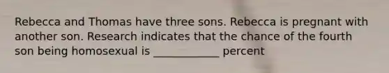 Rebecca and Thomas have three sons. Rebecca is pregnant with another son. Research indicates that the chance of the fourth son being homosexual is ____________ percent