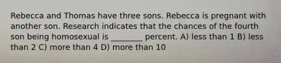 Rebecca and Thomas have three sons. Rebecca is pregnant with another son. Research indicates that the chances of the fourth son being homosexual is ________ percent. A) less than 1 B) less than 2 C) more than 4 D) more than 10