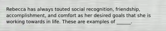 Rebecca has always touted social recognition, friendship, accomplishment, and comfort as her desired goals that she is working towards in life. These are examples of ______.