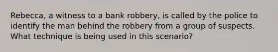 Rebecca, a witness to a bank robbery, is called by the police to identify the man behind the robbery from a group of suspects. What technique is being used in this scenario?