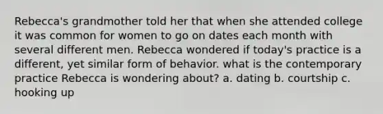 Rebecca's grandmother told her that when she attended college it was common for women to go on dates each month with several different men. Rebecca wondered if today's practice is a different, yet similar form of behavior. what is the contemporary practice Rebecca is wondering about? a. dating b. courtship c. hooking up