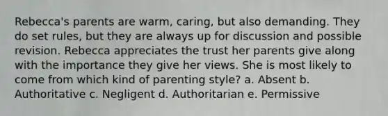 Rebecca's parents are warm, caring, but also demanding. They do set rules, but they are always up for discussion and possible revision. Rebecca appreciates the trust her parents give along with the importance they give her views. She is most likely to come from which kind of parenting style? a. Absent b. Authoritative c. Negligent d. Authoritarian e. Permissive