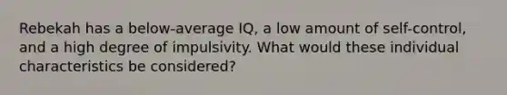 Rebekah has a below-average IQ, a low amount of self-control, and a high degree of impulsivity. What would these individual characteristics be considered?