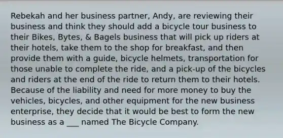 Rebekah and her business partner, Andy, are reviewing their business and think they should add a bicycle tour business to their Bikes, Bytes, & Bagels business that will pick up riders at their hotels, take them to the shop for breakfast, and then provide them with a guide, bicycle helmets, transportation for those unable to complete the ride, and a pick-up of the bicycles and riders at the end of the ride to return them to their hotels. Because of the liability and need for more money to buy the vehicles, bicycles, and other equipment for the new business enterprise, they decide that it would be best to form the new business as a ___ named The Bicycle Company.