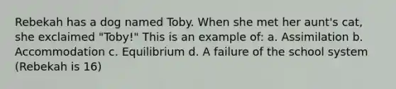 Rebekah has a dog named Toby. When she met her aunt's cat, she exclaimed "Toby!" This is an example of: a. Assimilation b. Accommodation c. Equilibrium d. A failure of the school system (Rebekah is 16)