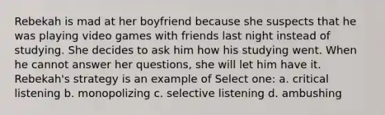 Rebekah is mad at her boyfriend because she suspects that he was playing video games with friends last night instead of studying. She decides to ask him how his studying went. When he cannot answer her questions, she will let him have it. Rebekah's strategy is an example of Select one: a. critical listening b. monopolizing c. selective listening d. ambushing