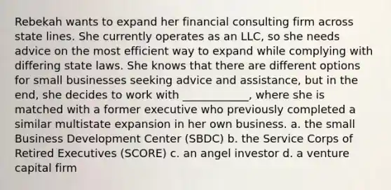 Rebekah wants to expand her financial consulting firm across state lines. She currently operates as an LLC, so she needs advice on the most efficient way to expand while complying with differing state laws. She knows that there are different options for small businesses seeking advice and assistance, but in the end, she decides to work with ____________, where she is matched with a former executive who previously completed a similar multistate expansion in her own business. a. the small Business Development Center (SBDC) b. the Service Corps of Retired Executives (SCORE) c. an angel investor d. a venture capital firm