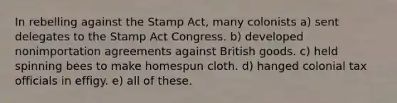 In rebelling against the Stamp Act, many colonists a) sent delegates to the Stamp Act Congress. b) developed nonimportation agreements against British goods. c) held spinning bees to make homespun cloth. d) hanged colonial tax officials in effigy. e) all of these.