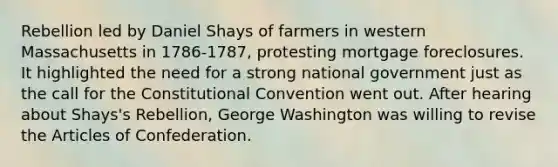 Rebellion led by Daniel Shays of farmers in western Massachusetts in 1786-1787, protesting mortgage foreclosures. It highlighted the need for a strong national government just as the call for the Constitutional Convention went out. After hearing about Shays's Rebellion, George Washington was willing to revise the Articles of Confederation.