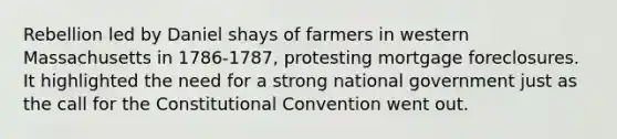 Rebellion led by Daniel shays of farmers in western Massachusetts in 1786-1787, protesting mortgage foreclosures. It highlighted the need for a strong national government just as the call for the Constitutional Convention went out.