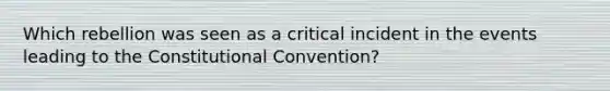 Which rebellion was seen as a critical incident in the events leading to the Constitutional Convention?