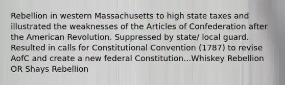 Rebellion in western Massachusetts to high state taxes and illustrated the weaknesses of the Articles of Confederation after the American Revolution. Suppressed by state/ local guard. Resulted in calls for Constitutional Convention (1787) to revise AofC and create a new federal Constitution...Whiskey Rebellion OR Shays Rebellion