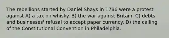 The rebellions started by Daniel Shays in 1786 were a protest against A) a tax on whisky. B) the war against Britain. C) debts and businesses' refusal to accept paper currency. D) the calling of the Constitutional Convention in Philadelphia.