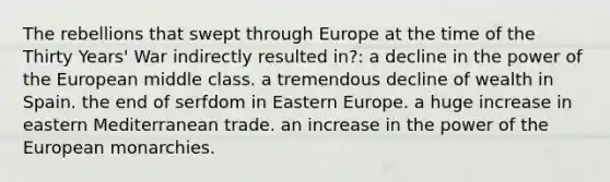 The rebellions that swept through Europe at the time of the Thirty Years' War indirectly resulted in?: a decline in the power of the European middle class. a tremendous decline of wealth in Spain. the end of serfdom in Eastern Europe. a huge increase in eastern Mediterranean trade. an increase in the power of the European monarchies.