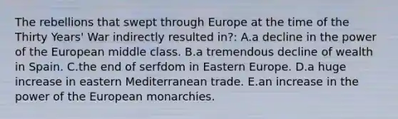 The rebellions that swept through Europe at the time of the Thirty Years' War indirectly resulted in?: A.a decline in the power of the European middle class. B.a tremendous decline of wealth in Spain. C.the end of serfdom in Eastern Europe. D.a huge increase in eastern Mediterranean trade. E.an increase in the power of the European monarchies.