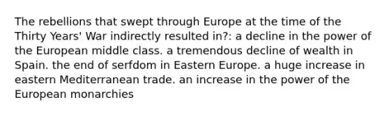 The rebellions that swept through Europe at the time of the Thirty Years' War indirectly resulted in?: a decline in the power of the European middle class. a tremendous decline of wealth in Spain. the end of serfdom in Eastern Europe. a huge increase in eastern Mediterranean trade. an increase in the power of the European monarchies