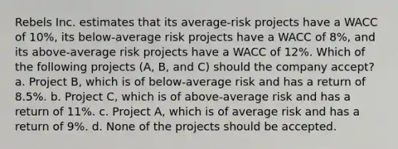 Rebels Inc. estimates that its average-risk projects have a WACC of 10%, its below-average risk projects have a WACC of 8%, and its above-average risk projects have a WACC of 12%. Which of the following projects (A, B, and C) should the company accept? a. Project B, which is of below-average risk and has a return of 8.5%. b. Project C, which is of above-average risk and has a return of 11%. c. Project A, which is of average risk and has a return of 9%. d. None of the projects should be accepted.