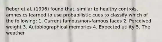 Reber et al. (1996) found that, similar to healthy controls, amnesics learned to use probabilistic cues to classify which of the following: 1. Current famous/non-famous faces 2. Perceived weight 3. Autobiographical memories 4. Expected utility 5. The weather