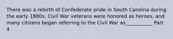 There was a rebirth of Confederate pride in South Carolina during the early 1880s. Civil War veterans were honored as heroes, and many citizens began referring to the Civil War as___________ Part 4